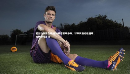 爱游戏体育在线-柏林赫塔客场惨败，球队调整迫在眉睫，柏林赫塔主场