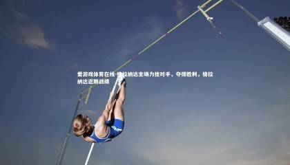 爱游戏体育在线-格拉纳达主场力挫对手，夺得胜利，格拉纳达近期战绩