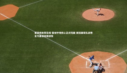 爱游戏体育在线-曼城中场核心正式归国 披挂国家队战袍全力备战关键战役