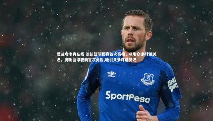 爱游戏体育在线-澳新篮球联赛首次亮相，吸引众多球迷关注，澳新篮球联赛首次亮相,吸引众多球迷关注