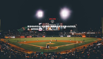 爱游戏体育在线-惊艳表现！新秀球员意外崭露头角获得关注，新秀球员名单