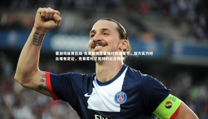 爱游戏体育在线-克莱蒙将在客场对阵洛里昂，双方实力对比难有定论，克莱蒙对尼奥特的比分预测