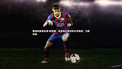 爱游戏体育在线-欧预赛：匈牙利小将狂砍大号两双，力挽狂澜